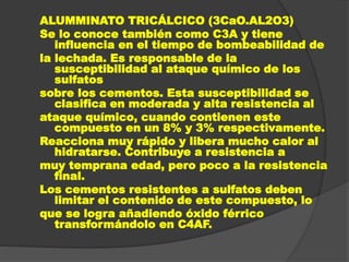 ALUMMINATO TRICÁLCICO (3CaO.AL2O3)
Se lo conoce también como C3A y tiene
influencia en el tiempo de bombeabilidad de
la lechada. Es responsable de la
susceptibilidad al ataque químico de los
sulfatos
sobre los cementos. Esta susceptibilidad se
clasifica en moderada y alta resistencia al
ataque químico, cuando contienen este
compuesto en un 8% y 3% respectivamente.
Reacciona muy rápido y libera mucho calor al
hidratarse. Contribuye a resistencia a
muy temprana edad, pero poco a la resistencia
final.
Los cementos resistentes a sulfatos deben
limitar el contenido de este compuesto, lo
que se logra añadiendo óxido férrico
transformándolo en C4AF.
 