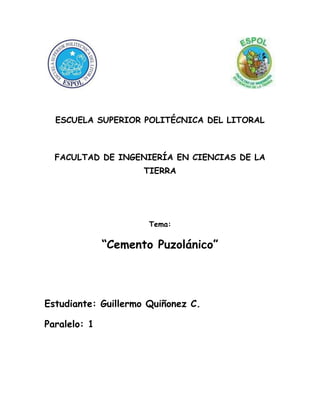 lefttop<br />ESCUELA SUPERIOR POLITÉCNICA DEL LITORAL<br />FACULTAD DE INGENIERÍA EN CIENCIAS DE LA TIERRA<br />Tema:<br />“Cemento Puzolánico”<br />Estudiante: Guillermo Quiñonez C.<br />Paralelo: 1<br />Definición<br />Se denomina puzolana a una fina ceniza volcánica que se extiende principalmente en la región del Lazio y la Campania, su nombre deriva de la localidad de Pozzuoli, en las proximidades de Nápoles, en las faldas del Vesubio. Posteriormente se ha generalizado a las cenizas volcánicas en otros lugares. Ya Vitrubio describía cuatro tipos de puzolana: negra, blanca, gris y roja.<br />Mezclada con cal (en la relación de 2 a 1) se comporta como el cemento puzolánico, y permite la preparación de una buena mezcla en grado de fraguar incluso bajo agua.<br />Esta propiedad permite el empleo innovador del hormigón, como ya habían entendido los romanos: El antiguo puerto de Cosa fue construido con puzolana mezclada con cal apenas antes de su uso y colada bajo agua, probablemente utilizando un tubo, para depositarla en el fondo sin que se diluya en el agua de mar. Los tres muelles son visibles todavía, con la parte sumergida en buenas condiciones después de 2100 años.<br />La puzolana es una piedra de naturaleza ácida, muy reactiva, al ser muy porosa y puede obtenerse a bajo precio. Un cemento puzolánico contiene aproximadamente:<br />55-70% de clinker Portland<br />30-45% de puzolana<br />2-4% de yeso<br />Puesto que la puzolana se combina con la cal (Ca(OH)2), se tendrá una menor cantidad de esta última. Pero justamente porque la cal es el componente que es atacado por las aguas agresivas, el cemento puzolánico será más resistente al ataque de éstas. Por otro lado, como el 3CaOAl2O3 está presente solamente en el componente constituido por el clinker Portland, la colada de cemento puzolánico desarrollará un menor calor de reacción durante el fraguado. Este cemento es por lo tanto adecuado para ser usado en climas particularmente calurosos o para coladas de grandes dimensiones.<br />Se usa principalmente en elementos en las que se necesita alta impermeabilidad y durabilidad.<br />Origen e historia<br />La Puzolana es el nombre que recibe la ceniza volcánica, que proviene de la población de Puzzuoli, en las faldas del Vesubio, donde ya era explotada en tiempos de los romanos. Posteriormente el término fue extendiéndose a todos aquellos materiales que por sus propiedades similares a la Puzolana de origen natural podían tener usos sustitutivos. De hecho hoy una de sus acepciones más comunes es la de la grava que frena los escapes de las curvas en competiciones automovilísticas.<br />La civilización romana fue la que descubrió todo el potencial que estos materiales podían ofrecer. Uno de los mejores exponentes que podemos encontrar es el Panteón de Roma. Construido en el año 123, fue durante 1.500 años la mayor cúpula construida, y con sus 43,3 metros de diámetro aun mantiene records como ser la mayor construcción de hormigón no armado que existe en el mundo Esta construcción fue realizada mezclando cal, puzolana y agua; añadiendo en las partes inferiores ladrillos rotos a modo de los actuales áridos, aligerando el peso en las capas superiores usando materiales más ligeros como piedra pómez y puzolana no triturada.<br />En la provincia de Ciudad Real, fue utilizada en la construcción de las murallas de la ciudad medieval de Alarcos mezclándola con cal, razón del color que poseen, y que recuerdan más a un moderno bunker de hormigón que a una muralla medieval.<br />Tipos de Puzolanas <br />Básicamente hay dos tipos de puzolana, llamadas puzolanas naturales y artificiales.<br />Las puzolanas naturales esencialmente son cenizas volcánicas de actividades volcánicas geológicamente recientes.<br /> Las puzolanas artificiales son el resultado de diversos procesos industriales y agrícolas, generalmente como subproductos. Las puzolanas artificiales más importantes son arcilla cocida, cenizas de combustible pulverizado, escoria de altos hornos granulada y molida  y ceniza de cascara de arroz (RHA). <br />Cenizas Volcánicas <br />La primera puzolana natural empleada en construcciones fue la ceniza volcánica del Monte Vesubio (Italia), encontrada cerca de la ciudad Pozzuoli, que le dio el nombre.<br />Aunque los compuestos químicos son similares, el material vidrioso formado por el lanzamiento violento de la magma fundida en la atmosfera es más reactiva con la cal, que la ceniza volcánica formada por erupciones menos violentas.<br />La generación de puzolanas naturales adecuadas está, por lo tanto, limitada a solo a algunas regiones del mundo.<br />Las buenas puzolanas a menudo se encuentran como cenizas finas, pero también en forma de grandes partículas o tufos (ceniza volcánica solidificada), que deben ser triturados para emplearse como puzolana. Sin embargo, la calidad de dichas puzolanas puede variar grandemente, incluso dentro de un mismo depósito. <br />Las puzolanas naturales son empleadas igual que las puzolanas artificiales. <br />Arcilla Cocida <br />Cuando los suelos arcillosos son horneados, las moléculas de agua se liberan, formando un material cuasi-amorfo reactivo con la cal. Esto también es cierto para los esquistos y suelos lateráticos y bauxáticos. Tal hecho fue descubierto en la antiguedad y las primeras puzolanas artificiales fueron hechas de piezas de alfareria molidas, una tecnologia tradicional que aun es ampliamente practicada en el subcontinente de la India, Indonesia y Egipto, empleando ladrillos poco cocidos o defectuoso.<br />Alternativamente, tal como se informa en un proyecto de la India, los suelos que contienen muy poca arcilla y demasiada arena para fabricar ladrillos, se cortan y se extraen en bloques formando pozos circulares. Luego los bloques son regresados a los pozos, junto con capas alternas de leva. El residuo obtenido al quemarlo es muy desmenuzable y no necesita pulverización. <br />Una técnica similar procede de Java, Indonesia, en donde los bloques de arcilla son quemados en un horno tradicional, desintegrados, cribados y empleados con cal y arena y a veces también con cemento. <br />Las ventajas del cemento puzolánico <br />Se detallan a continuación:<br />_ Mayor defensa frente a los sulfatos y cloruros.<br />_ Mayor resistencia frente al agua de mar.<br />_ Aumento de la impermeabilidad ante la reducción de grietas en el fraguado.<br />_ Reducción del calor de Hidratación.<br />_ Incremento en la resistencia a la compresión.<br />_ Incrementa la resistencia del acero a la corrosión.<br />_ Aumenta la resistencia a la Abrasión.<br />_ Aumento en la durabilidad del cemento.<br />_ Disminuye la necesidad de agua.<br />La base de todas estas mejoras es el denominado “Efecto Puzolánico” en el cemento. Los Aluminosilicatos presentes en la puzolana, reaccionan con el Hidróxido de Calcio liberado en la hidratación del cemento Portland. Esto se realiza en una reacción lenta (que disminuye el calor), consume el Hidróxido de Calcio (lo que mejora su resistencia frente a ambientes ácidos), y al realizarse la reacción rellenan los espacios resultantes de la reacción de hidratación del cemento (lo que aumenta la impermeabilidad y la resistencia mecánica).<br />La reacción química del fraguado del cemento es como sigue:<br />C3S + H = CX-S-H + (3-x)CH<br />Donde:<br />C = CaO ; S = SiO2 ; H = H2O<br />Siendo el Gel C-S-H el responsable de las propiedades mecánicas del cemento. Podemos observar que se produce un tercer producto, abreviado CH en la fórmula, que no es sino el Ca(OH)2, con poco valor cementante, y que es responsable de la reacción con los sulfatos que degradan la calidad del mismo.<br />Para hacer frente a este problema, es por lo que se añade la Puzolana. Ésta, se compone de Aluminosilicatos que reaccionan con el componente CH de la forma siguiente:<br />aS + bCH + zH = CbSaH(a+b)<br />Donde:<br />S = Aluminosilicatos de la Puzolana (Composición tipo SiO2 (75%) + Al2O3 (10%) y otros).<br />CH = Ca(OH)2 ; H = H2O<br />Tal como se ha dicho hasta ahora, existen otros materiales que tienen actividad puzolánica en mayor o menor medida. Entre ellas se encuentran las escorias de fundiciónes de acero, la microsílica o humo de sílice que se genera como producto secundario en la fundición de aleaciones de ferrosilicatos, metacaolines procedentes del<br />tratamiento térmico del caolín, y las cenizas volantes procedentes de la combustión del carbón en plantas térmicas.<br />No obstante, estos sustitutos de la puzolana no presentan la misma superficie de reacción que las de origen natural, debido a que la puzolana de origen volcánico presenta una mayor cantidad de poros originados por los gases de la erupción, no presentando hoy por hoy unas propiedades igual de óptimas.<br />Otros usos de la Puzolana Natural<br />Además de los ya señalados como aditivo para el cemento, existen otras aplicaciones de interés para este material calibrado.<br />_ Fabricación de Hormigones de baja densidad (como ya se ha señalado en el caso del Panteón de Roma).<br />_ Drenaje natural en campos de fútbol e instalaciones deportivas.<br />_ Filtro natural de líquidos por su elevada porosidad.<br />_ Absorbente (en el caso del agua del 20 al 30 % del peso de árido seco) y preparación de tierras volcánicas olorosas.<br />_ Aislante Térmico (0,21 Kcal / Hm2 C)<br />_ Sustrato inerte y aireante para cultivos hidropónicos.<br />_ Jardinería. En numerosas rotondas, jardines. Sustituto eficaz del césped en zona con carencia de agua de riego.<br />_ Arqueología. Protector de restos arqueológicos de baja densidad para conservación por construcción sobre ellos o con carácter temporal.<br />Empleo de Puzolana para protección de restos arqueológicos en las obras de restauración del<br />Teatro Romano de Cartagena.<br />La ceniza del volcán no es tan mala como la pintan<br />Los vulcanólogos, entre ellos la estadounidense Patricia Mothes, hablan de que la erupción del Tungurahua del pasado 16 de agosto, arrojó entre 20 y 30 millones de metros cúbicos de materiales incandescentes. Buena parte de este material es ceniza.<br />Aunque el país está en pañales en este tipo de investigaciones, empíricamente se ha demostrado que las cenizas volcánicas, no solo traen beneficios a la agricultura a largo plazo. También al sector de la construcción.<br />De hecho, Orlando Caluña, alcalde de Mocha, provincia de Tungurahua, a diferencia del resto de colegas, dice que aspira almacenar no menos de 100 toneladas de ceniza para utilizarla como aditamento del cemento en las construcciones del cantón, lo que le permitiría, no solo ahorrarle dinero a la administración, sino hacer construcciones más duraderas (la ceniza volcánica es piedra pulverizada).<br />Expertos en el tema no dudan en reconocer su utilidad, pero ponen reparos. Eso es posible si se usa en estado puro y si se conoce, mediante investigaciones, su contenido, sostiene la ingeniera María Dolores Franco, de Holcim, la mayor fabricante de cemento del país. Recogerla con escoba le añade impurezas, tierra entre otras, cuyas consecuencias pueden ser fatales en una construcción.Aunque desconoce sus bondades, Hernán Cadavid, miembro del Colegio de Arquitectos del Guayas, opina que la ceniza volcánica no debe ser tan diferente de la piedra caliza que se utiliza como base en la fabricación del cemento. <br />Hay que estudiar sus propiedades físicas y químicas para determinar su utilidad.Otro de los sectores aparentemente beneficiados se desconoce de un estudio que lo sustente es el agrícola. En 1999, durante la erupción del Guagua-Pichincha, los bananeros de la Costa mandaron a recoger la ceniza. <br />Lo hicieron para mejorar la calidad de los terrenos, dice el vulcanólogo, Andrés Ruiz, del Instituto Geofísico.Pero las cenizas del Tungurahua ricas en silicio, titanio, aluminio, calcio, potasio y fósforo no solo han mejorado la producción agrícola en ciertos sectores del país. También han contribuido con la conservación del medio ambiente.<br />En una hectárea de cultivo un campesino ahorra hasta 100 dólares en químicos, advierte José Castro, responsable de transferencia y tecnología del Instituto Nacional Autónomo de Protección Agropecuaria. La ceniza es un gran purificador.<br />De hecho, en la estación experimental de Pichilingue, en Quevedo, provincia de Los Ríos, se están llevando a cabo estudios para determinar su verdadera utilidad. <br />Sabemos por experiencia, que los campesinos están ahorrando hasta 3 litros de herbicidas por hectárea y al menos un saco de fertilizantes gracias a los efectos benéficos de la ceniza, apuntó Castro.Hay ejemplos de buenos resultados. Freddy Serrano, director de la Asociación de Productores de Banano de Los Ríos, provincia en la que el 80% de las plantaciones están cubiertas de ceniza, afirma que los hongos de la sigatoka negra ya no existen en sus plantas. Sencillamente los mató.Pablo Montero, biólogo de la Subscretaría del Ambiente, no quiere posar de aguafiesta, pero asegura que eso depende de las distancias. <br />Los más beneficiados son los cultivos lejanos. Los que están cerca a la zona del volcán, tienen que esperar mucho tiempo, pues el calor de la ceniza y el peso de esta no permiten la fotosíntesis, matándolos.<br />Ruiz recuerda que en la erupción de 1918, debieron pasar entre 30 y 40 años para que los terrenos aledaños al Tungurahua lograran recuperarse.<br />A pesar de sus bondades, no se ha logrado determinar es si, la ceniza arrojada por la mayoría de municipalidades a los basureros, tenga consecuencias graves para el medio ambiente. Nadie sabe cómo reaccionarán sus componentes con los lixiviados (líquidos que resultan de la descomposición de basura orgánica), aclaró Montero.<br />Fuentes:<br />http://www.explored.com.ec/noticias-ecuador/la-ceniza-del-volcan-no-es-tan-mala-como-la-pintan-243619-243619.html<br />http://www.artifexbalear.org/puzolana.htm<br />http://es.wikipedia.org/wiki/Cemento#Cemento_puzol.C3.A1nico <br />http://docs.google.com/viewer?a=v&q=cache:xwWtJJFQVyYJ:www.uclm.es/cr/EUP-ALMADEN/aaaeupa/boletin_informativo/pdf/boletines/10/12.%2520LA%2520PUZOLANA.pdf+cemento+hecho+de+ceniza+volcanica&hl=es&pid=bl&srcid=ADGEEShWB2r5pqplder0WAP9gUvvDf9vLklxky4c2kqG6Fz7ZZB4H9Lcth_a81ddA4WmseJD4oNTK32JRXsS4NvDzHIfZfBSBQb5wUun7755T3Vsu6fkcbEpM9q6HBRAQkivldgU1O3g&sig=AHIEtbSzcnGiooBDwHrDRvEFORXbfa3JZA<br />http://www.lafarge.com.ec/wps/portal/ec/2_2_3-History<br />