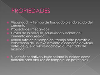PROPIEDADESViscosidad,  y tiempo de fraguado o endurecido del cementoPropiedades mecanicosGrosor de la pelicula, solubilidad y acidez del cemento endurecidoTienen suficiente tiempo de trabajo para permitir la colocación de un revestimiento o cemento cavitario antes de que la viscosidad haya aumentado de masiado.Su acción sedativa y buen sellado lo indican como material para obturación temporal en posteriores