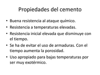 Propiedades del cemento
• Buena resistencia al ataque químico.
• Resistencia a temperaturas elevadas.
• Resistencia inicial elevada que disminuye con
el tiempo.
• Se ha de evitar el uso de armaduras. Con el
tiempo aumenta la porosidad.
• Uso apropiado para bajas temperaturas por
ser muy exotérmico.
 