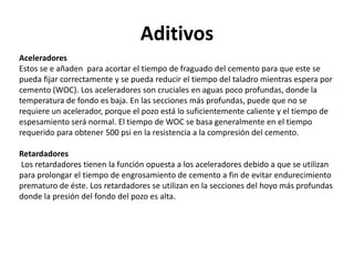 Aditivos
Aceleradores
Estos se e añaden para acortar el tiempo de fraguado del cemento para que este se
pueda fijar correctamente y se pueda reducir el tiempo del taladro mientras espera por
cemento (WOC). Los aceleradores son cruciales en aguas poco profundas, donde la
temperatura de fondo es baja. En las secciones más profundas, puede que no se
requiere un acelerador, porque el pozo está lo suficientemente caliente y el tiempo de
espesamiento será normal. El tiempo de WOC se basa generalmente en el tiempo
requerido para obtener 500 psi en la resistencia a la compresión del cemento.
Retardadores
Los retardadores tienen la función opuesta a los aceleradores debido a que se utilizan
para prolongar el tiempo de engrosamiento de cemento a fin de evitar endurecimiento
prematuro de éste. Los retardadores se utilizan en la secciones del hoyo más profundas
donde la presión del fondo del pozo es alta.
 