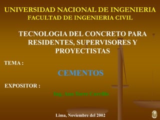 UNIVERSIDAD NACIONAL DE INGENIERIA
FACULTAD DE INGENIERIA CIVIL
TECNOLOGIA DEL CONCRETO PARA
RESIDENTES, SUPERVISORES Y
PROYECTISTAS
TEMA :
CEMENTOS
EXPOSITOR :
Ing. Ana Torre Carrillo
Lima, Noviembre del 2002
 