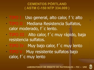 CEMENTOS PÓRTLAND
( ASTM C-150 NTP 334.009 )
TIPO I : Uso general, alto calor, f ’c alto
TIPO II : Mediana Resistencia Sulfatos,
calor moderado, f´c lento.
TIPO III : Alto calor, f´c muy rápido, baja
resistencia sulfatos.
TIPO IV : Muy bajo calor, f´c muy lento
TIPO V : Muy resistente sulfatos bajo
calor, f´c muy lento
LABORATORIO DE ENSAYO DE MATERIALES – FIC – UNI
 