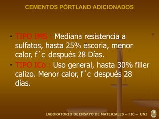 CEMENTOS PÓRTLAND ADICIONADOS
TIPO IMS : Mediana resistencia a
sulfatos, hasta 25% escoria, menor
calor, f´c después 28 Días.
TIPO ICo : Uso general, hasta 30% filler
calizo. Menor calor, f´c después 28
días.
LABORATORIO DE ENSAYO DE MATERIALES – FIC – UNI
 