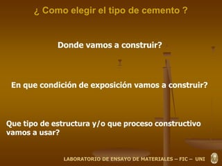 ¿ Como elegir el tipo de cemento ?
Donde vamos a construir?
En que condición de exposición vamos a construir?
Que tipo de estructura y/o que proceso constructivo
vamos a usar?
LABORATORIO DE ENSAYO DE MATERIALES – FIC – UNI
 