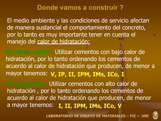 Donde vamos a construir ?
El medio ambiente y las condiciones de servicio afectan
de manera sustancial el comportamiento del concreto,
por lo tanto es muy importante tener en cuenta el
manejo del calor de hidratación:
En clima cálido : Utilizar cementos con bajo calor de
hidratación, por lo tanto ordenando los cementos de
acuerdo al calor de hidratación que producen, de menor a
mayor tenemos: V, IP, II, IPM, IMs, ICo, I
En clima frío : Utilizar cementos con alto calor de
hidratación , por lo tanto ordenando los cementos de
acuerdo al calor de hidratación que producen, de menor
a mayor tenemos: I, II, IPM, IMs, ICo, V
LABORATORIO DE ENSAYO DE MATERIALES – FIC – UNI
 