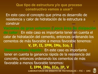 Que tipo de estructura y/o que proceso
constructivo vamos a usar?
En este caso el concepto que prima es desarrollo de
resistencia y calor de hidratación de la estructura a
construir
Vaciados de gran volumen y poca área de disipación
de calor : En este caso es importante tener en cuenta el
calor de hidratación del cemento, entonces ordenando los
cementos de más favorable a menos favorable tenemos:
V, IP, II, IPM, IMs, Ico, I
Desencofrado rápido : En este caso es importante
tener en cuenta la ganancia rápida de la resistencia del
concreto, entonces ordenando los cementos de más
favorable a menos favorable tenemos:
I, IPM, IMs, ICo, IP, V
LABORATORIO DE ENSAYO DE MATERIALES – FIC – UNI
 