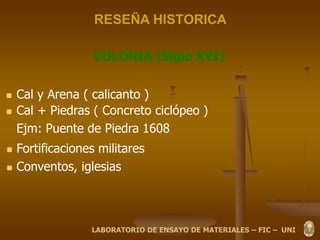 RESEÑA HISTORICA
COLONIA (Siglo XVI)
 Cal y Arena ( calicanto )
 Cal + Piedras ( Concreto ciclópeo )
Ejm: Puente de Piedra 1608
 Fortificaciones militares
 Conventos, iglesias
LABORATORIO DE ENSAYO DE MATERIALES – FIC – UNI
 