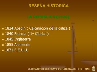 RESEÑA HISTORICA
LA REPUBLICA (1820)
 1824 Apsdin ( Calcinación de la caliza )
 1840 Francia ( 1ra fábrica )
 1845 Inglaterra
 1855 Alemania
 1871 E.E.U.U.
LABORATORIO DE ENSAYO DE MATERIALES – FIC – UNI
 
