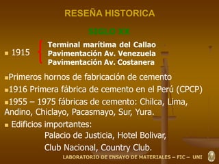 RESEÑA HISTORICA
 1915
Primeros hornos de fabricación de cemento
1916 Primera fábrica de cemento en el Perú (CPCP)
1955 – 1975 fábricas de cemento: Chilca, Lima,
Andino, Chiclayo, Pacasmayo, Sur, Yura.
 Edificios importantes:
Palacio de Justicia, Hotel Bolivar,
Club Nacional, Country Club.
SIGLO XX
Terminal marítima del Callao
Pavimentación Av. Venezuela
Pavimentación Av. Costanera
LABORATORIO DE ENSAYO DE MATERIALES – FIC – UNI
 