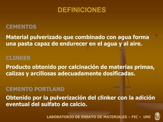 DEFINICIONES
CEMENTOS
Material pulverizado que combinado con agua forma
una pasta capaz de endurecer en el agua y al aire.
CLINKER
Producto obtenido por calcinación de materias primas,
calizas y arcillosas adecuadamente dosificadas.
CEMENTO PORTLAND
Obtenido por la pulverización del clinker con la adición
eventual del sulfato de calcio.
LABORATORIO DE ENSAYO DE MATERIALES – FIC – UNI
 