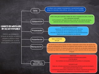 Usos
Composición
Propiedades
Presentación
Manipulación
Ventajas y
desventajas
Se utilizan como material de protección y recubrimiento pulpar
debajo de materiales restauradores, cementos y otros materiales.
CEMENTODEHIDRÓXIDO
DECALCIOFRAGUABLE
CATALIZADOR: Hidróxido de calcio, óxido de zinc, dióxido de titanio,
estearato de zinc, etiltolueno sulfonamida, colorantes minerales.
BASE: Ester glicol salicilato, fosfato de calcio, tungstato de calcio, óxido de
zinc, colorantes minerales.
•Reduce la sensibilidad en los dientes.
•Capacidad antibacteriana.
•Aporta en la remineralización de la dentina.
•Contribuye en la cicatrización de tejidos.
•Permite la reducción de los edemas en los procedimientos.
Base y catalizador
tipo gel
Se distribuye en partes iguales de base y catalizador sobre el bloc de mezcla. Se
mezcla inmediatamente usando una espátula hasta obtener un color uniforme. NO
MEZCLAR EN EXCESO. El material se aplica por medio de una dycalera rápidamente a
la cavidad que debe estar seca, permitiendo una fácil inserción antes de que empiece
a fraguar.
La proporción pasta base y catalizador es un factor importante que afecta la
radiopacidad, la resistencia y la durabilidad del material.
VENTAJAS
Promueve la formación de dentina secundaria
Fácil de aplicar
No interfiere con el polimerizado de acrílicos ni composites
DESVENTAJAS
Debe ser utilizada solamente en situaciones donde pueda ser protegido
adecuadamente del medio bucal.
Cemento que promueve la
formación de dentina secundaria y
previene o controla el dolor
postoperatorio por su acción
antimicrobiana y antinflamatoria.
 