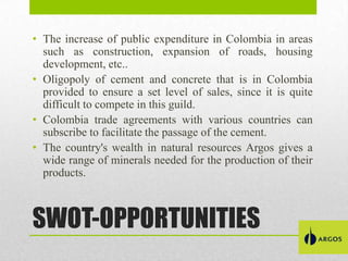 • The increase of public expenditure in Colombia in areas
such as construction, expansion of roads, housing
development, etc..
• Oligopoly of cement and concrete that is in Colombia
provided to ensure a set level of sales, since it is quite
difficult to compete in this guild.
• Colombia trade agreements with various countries can
subscribe to facilitate the passage of the cement.
• The country's wealth in natural resources Argos gives a
wide range of minerals needed for the production of their
products.

SWOT-OPPORTUNITIES

 