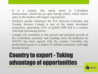 • It is a country that opens doors to Colombian
businessmen, which has an open foreign policy which allows
entry to the market with higher expectations.
• Similarly greatly influences the TLC between Colombia and
Canada, because Canada is one of the major developed
economies, generating 2.6% of global GDP and is a country
with high purchasing power.
• Canada will contribute to the growth and potential growth of
the Colombian economy and creating more development by
NAFTA has been agreed with the country Colombia has
preferential access to a market 33 million consumers with high
income levels.

Country to export - Taking
advantage of opportunities

 