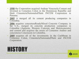 • 1998 the Corporation acquired Andean Venezuela Cement and
invested in Cementos Colon in the Dominican Republic and
Haiti CimenterieNationaled'Haiti INCEM Corporation in
Panama.
• 2005 it merged all its cement producing companies in
Colombia.
• 2006 acquires concreteraReadyMixed Concrete Company in
the U.S., merged its concrete production companies in
Colombia (Agrecón, Western Concrete and Metroconcreto)
and cement and acquires the assets of Cementos Andino and
concreteros Concrecem in Colombia.
• 2009 acquires all of the investments in the Caribbean in
Cementos Colon, CimenterieNationaled'Haiti and INCEM
Corporation.

HISTORY

 