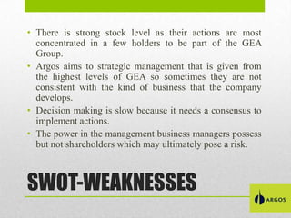 • There is strong stock level as their actions are most
concentrated in a few holders to be part of the GEA
Group.
• Argos aims to strategic management that is given from
the highest levels of GEA so sometimes they are not
consistent with the kind of business that the company
develops.
• Decision making is slow because it needs a consensus to
implement actions.
• The power in the management business managers possess
but not shareholders which may ultimately pose a risk.

SWOT-WEAKNESSES

 