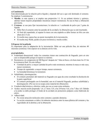 Materiales Dentales Cementos
e) Consistencia
Está determinada por la relación polvo-líquido y depende del uso a que esté destinado el cemento.
Se emplean 2 consistencias:
 Masilla: es más espesa y se emplea una proporción 1:1. Es un aislante térmico y químico,
además tienen mejores propiedades mecánicas (mayor resistencia). Se usa en base y obturación
provisoria.
 Cremosa: se usa para fijar incrustaciones; la relación es 1 cucharada de polvo por 2 gotas de
líquido.
• Debe fluir el cemento entre las paredes de la cavidad y la obturación que se está insertando.
• Al final del espatulado, al separar la masa con una espátula se debe formar un hilo con una
altura de 2-3 cm.
• Si resulta muy espesa hay un ajuste incompleto de la incrustación.
• Si resulta muy fluida, queda con poca resistencia y mucha acidez.
f) Espesor de la película
Es importante para la adaptación de la incrustación. Debe ser una película fina, de máximo 40
micrones (cremosa). Este espesor no se detecta con la vista.
g) propiedades.
 Estabilidad dimensional: todos los cementos tienen una contracción de fraguado, pero en este
caso es despreciable porque el espesor es mínimo.
 Resistencia a la compresión de 840 Kg/cm2
después de 7 días en boca; a la hora tiene los 2/3 de
la resistencia final. En esto influye:
• Cantidad de polvo: a mayor cantidad de polvo más resistencia; mientras la masa es más seca,
menor resistencia.
• Tiempo de espatulado: a mayor tiempo, menor resistencia.
• La humedad disminuye la resistencia
 Solubilidad y desintegración:
• El contacto prematuro del material no fraguado con agua da como resultado la disolución de
la parte superficial.
• El contacto prolongado con la humedad, aun en el material fraguado, produce solubilidad y
desintegración. (Por eso no se ocupa como material de obturación).
 Conductividad térmica y eléctrica: mala, por eso se usan como aislantes.
 Acidez: mezcla recién preparada: 1,6; a 1 hora: 5,9; a las 24 horas: 6,6; a los 7 días: 6,9. Debido
a la acidez se debe proteger el fondo de la cavidad con protectores pulpares como hidróxido de
calcio.
 Adhesividad:
• No existe atracción molecular entre cemento y paredes dentarias.
• La acción cementante se debe a la trabazón mecánica entre la masa plástica del cemento y las
rugosidades de la dentina y de la obturación.
Esteban Arriagada
82
 
