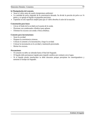 Materiales Dentales Cementos
h) Manipulación del cemento.
 Secar el vidrio antes de usarlo (temperatura ambiente)
 La cantidad de polvo depende de la consistencia deseada. Se divide la porción de polvo en 16
partes y se agrega al líquido en pequeñas porciones.
 Espatular en una superficie amplia para que el vidrio absorba el calor de la reacción.
Cementación para bases
- Llevar al fondo de la cavidad con la punta de la sonda.
- Presionar con condensador cilíndrico para aplanar.
- Eliminar los excesos con sonda o fresa cilíndrica.
Cemento para incrustaciones
- Secar la cavidad.
- Preparar la consistencia cremosa.
- Colocar el cemento a la incrustación y luego la cavidad.
- Colocar la incrustación en la cavidad y mantenerla presionada.
- Retirar los excesos.
Precauciones
- El cemento no debe ser alterado hasta el final del fraguado.
- El líquido debe permanecer tapado para impedir cambios por contacto con el agua.
- Si el líquido pierde translucidez se debe descartar porque precipitan los amortiguadores y
aumenta el tiempo de fraguado.
Esteban Arriagada
83
 