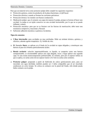 Materiales Dentales Cementos
Para que un material sirva como protector pulpar debe cumplir los siguientes requisitos:
• Protección química, contra los productos de la placa bacteriana y el pH bucal.
• Protección eléctrica: cuando se forman las corrientes galvánicas.
• Protección térmica: los metales son buenos conductores.
• Medicación pulpar: que el cemento sea capaz de mejorar la pulpa, porque se lesiona al hacer una
cavidad. La pulpa es un tejido conectivo en una cavidad inextensible, por lo que no se puede
inflamar y muere.
• Protección mecánica: para que no se fracture con las fuerzas de masticación; debe tener una
resistencia compresiva, traccional y flexural.
• Suficiente adhesión mecánica o química a la dentina.
Tipos de cementos
 I Base intermedia: para cavidades no muy profundas. Debe ser aislante térmico, químico, y
eléctrico, además agente terapéutico. Ej: fosfato de zinc.
 II, llamados liners, se aplican en el fondo de la cavidad en capas delgadas y constituyen una
barrera al paso de irritantes particularmente ácidos.
 Barniz cavitario: solución impermeabilizante, es líquido, se comporta como una barrera
semipermeable; es recomendable aplicar una capa delgada, secar y luego aplicar una segunda
capa. Es una resina monocomponente polimerizable. Es aislante, pero por el espesor ínfimo en
que se aplica, no actúa como tal (en espesor menor a 0,5 mm no actúa como aislante).
 Protector pulpar: preparado a partir de hidróxido de calcio químicamente puro, para ser
mezclado con agua destilada; también pueden ser 2 tubos colapsables que al ser mezclado
sendurecen en corto tiempo. Se coloca en contacto con la pared del fondo, sólo donde pueda
haber contacto con la pulpa.
Esteban Arriagada
84
 