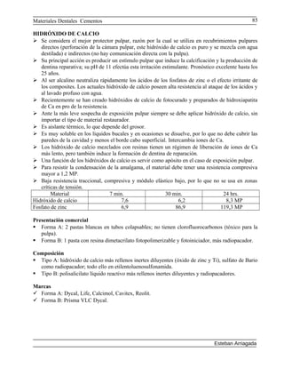 Materiales Dentales Cementos
HIDRÓXIDO DE CALCIO
 Se considera el mejor protector pulpar, razón por la cual se utiliza en recubrimientos pulpares
directos (perforación de la cámara pulpar, este hidróxido de calcio es puro y se mezcla con agua
destilada) e indirectos (no hay comunicación directa con la pulpa).
 Su principal acción es producir un estímulo pulpar que induce la calcificación y la producción de
dentina reparativa; su pH de 11 efectúa esta irritación estimulante. Pronóstico excelente hasta los
25 años.
 Al ser alcalino neutraliza rápidamente los ácidos de los fosfatos de zinc o el efecto irritante de
los composites. Los actuales hidróxido de calcio poseen alta resistencia al ataque de los ácidos y
al lavado profuso con agua.
 Recientemente se han creado hidróxidos de calcio de fotocurado y preparados de hidroxiapatita
de Ca en pro de la resistencia.
 Ante la más leve sospecha de exposición pulpar siempre se debe aplicar hidróxido de calcio, sin
importar el tipo de material restaurador.
 Es aislante térmico, lo que depende del grosor.
 Es muy soluble en los líquidos bucales y en ocasiones se disuelve, por lo que no debe cubrir las
paredes de la cavidad y menos el borde cabo superficial. Intercambia iones de Ca.
 Los hidróxido de calcio mezclados con resinas tienen un régimen de liberación de iones de Ca
más lento, pero también induce la formación de dentina de reparación.
 Una función de los hidróxidos de calcio es servir como apósito en el caso de exposición pulpar.
 Para resistir la condensación de la amalgama, el material debe tener una resistencia compresiva
mayor a 1,2 MP.
 Baja resistencia traccional, compresiva y módulo elástico bajo, por lo que no se usa en zonas
críticas de tensión.
Material 7 min. 30 min. 24 hrs.
Hidróxido de calcio 7,6 6,2 8,3 MP
Fosfato de zinc 6,9 86,9 119,3 MP
Presentación comercial
 Forma A: 2 pastas blancas en tubos colapsables; no tienen clorofluorocarbonos (tóxico para la
pulpa).
 Forma B: 1 pasta con resina dimetacrilato fotopolimerizable y fotoiniciador, más radiopacador.
Composición
 Tipo A: hidróxido de calcio más rellenos inertes diluyentes (óxido de zinc y Ti), sulfato de Bario
como radiopacador; todo ello en etilentoluenosulfonamida.
 Tipo B: polisalicilato líquido reactivo más rellenos inertes diluyentes y radiopacadores.
Marcas
 Forma A: Dycal, Life, Calcimol, Cavitex, Reolit.
 Forma B: Prisma VLC Dycal.
Esteban Arriagada
85
 