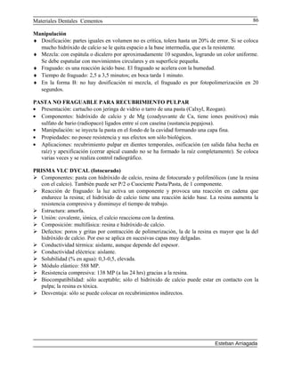 Materiales Dentales Cementos
Manipulación
♦ Dosificación: partes iguales en volumen no es crítica, tolera hasta un 20% de error. Si se coloca
mucho hidróxido de calcio se le quita espacio a la base intermedia, que es la resistente.
♦ Mezcla: con espátula o dicalero por aproximadamente 10 segundos, logrando un color uniforme.
Se debe espatular con movimientos circulares y en superficie pequeña.
♦ Fraguado: es una reacción ácido base. El fraguado se acelera con la humedad.
♦ Tiempo de fraguado: 2,5 a 3,5 minutos; en boca tarda 1 minuto.
♦ En la forma B: no hay dosificación ni mezcla, el fraguado es por fotopolimerización en 20
segundos.
PASTA NO FRAGUABLE PARA RECUBRIMIENTO PULPAR
• Presentación: cartucho con jeringa de vidrio o tarro de una pasta (Calxyl, Reogan).
• Componentes: hidróxido de calcio y de Mg (coadyuvante de Ca, tiene iones positivos) más
sulfato de bario (radiopaco) ligados entre sí con caseína (sustancia pegajosa).
• Manipulación: se inyecta la pasta en el fondo de la cavidad formando una capa fina.
• Propiedades: no posee resistencia y sus efectos son sólo biológicos.
• Aplicaciones: recubrimiento pulpar en dientes temporales, osificación (en salida falsa hecha en
raíz) y apexificación (cerrar apical cuando no se ha formado la raíz completamente). Se coloca
varias veces y se realiza control radiográfico.
PRISMA VLC DYCAL (fotocurado)
 Componentes: pasta con hidróxido de calcio, resina de fotocurado y polifenólicos (une la resina
con el calcio). También puede ser P/2 o Cuociente Pasta/Pasta, de 1 componente.
 Reacción de fraguado: la luz activa un componente y provoca una reacción en cadena que
endurece la resina; el hidróxido de calcio tiene una reacción ácido base. La resina aumenta la
resistencia compresiva y disminuye el tiempo de trabajo.
 Estructura: amorfa.
 Unión: covalente, iónica, el calcio reacciona con la dentina.
 Composición: multifásica: resina e hidróxido de calcio.
 Defectos: poros y gritas por contracción de polimerización, la de la resina es mayor que la del
hidróxido de calcio. Por eso se aplica en sucesivas capas muy delgadas.
 Conductividad térmica: aislante, aunque depende del espesor.
 Conductividad eléctrica: aislante.
 Solubilidad (% en agua): 0,3-0,5, elevada.
 Módulo elástico: 588 MP.
 Resistencia compresiva: 138 MP (a las 24 hrs) gracias a la resina.
 Biocompatibilidad: sólo aceptable; sólo el hidróxido de calcio puede estar en contacto con la
pulpa; la resina es tóxica.
 Desventaja: sólo se puede colocar en recubrimientos indirectos.
Esteban Arriagada
86
 