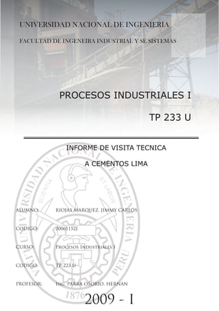 UNIVERSIDAD NACIONAL DE INGENIERIA

 FACULTAD DE INGENEIRA INDUSTRIAL Y SE SISTEMAS




             PROCESOS INDUSTRIALES I

                                           TP 233 U


                INfORmE DE vISITA TECNICA

                        A CEmENTOS LImA




ALUMNO:     RIOJAS MARQUEZ, JIMMY CARLOS



CODIGO:     20061152J



CURSO:      Procesos Industriales I



CODIGO:     TP-223 U



PROFESOR:   Ing. PARRA OSORIO, HERNAN



                        2009 - I
 