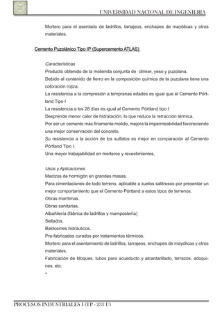 UNIVERSIDAD NACIONAL DE INGENIERIA

           Mortero para el asentado de ladrillos, tartajeos, enchapes de mayólicas y otros
           materiales.


       Cemento Puzolánico Tipo IP (Supercemento ATLAS)


           Características
           Producto obtenido de la molienda conjunta de clinker, yeso y puzolana.
           Debido al contenido de fierro en la composición química de la puzolana tiene una
           coloración rojiza.
           La resistencia a la compresión a tempranas edades es igual que el Cemento Pórt-
           land Tipo I
           La resistencia a los 28 días es igual al Cemento Pórtland tipo I
           Desprende menor calor de hidratación, lo que reduce la retracción térmica.
           Por ser un cemento mas finamente molido, mejora la impermeabilidad favoreciendo
           una mejor conservación del concreto.
           Su resistencia a la acción de los sulfatos es mejor en comparación al Cemento
           Pórtland Tipo I.
           Una mayor trabajabilidad en morteros y revestimientos.


           Usos y Aplicaciones
           Macizos de hormigón en grandes masas.
           Para cimentaciones de todo terreno, aplicable a suelos salitrosos por presentar un
           mejor comportamiento que el Cemento Pórtland a estos tipos de terrenos.
           obras marítimas.
           obras sanitarias.
           Albañilería (fábrica de ladrillos y mampostería)
           Sellados.
           Baldosines hidráulicos.
           Pre-fabricados curados por tratamientos térmicos.
           Mortero para el asentamiento de ladrillos, tarrajeos, enchapes de mayólicas y otros
           materiales.
           Fabricación de bloques, tubos para acueducto y alcantarillado, terrazos, adoqui-
           nes, etc.
           •




PROCESOS INDUSTRIALES I (TP - 233 U)
 