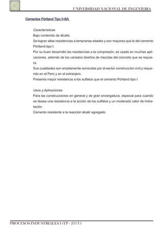 UNIVERSIDAD NACIONAL DE INGENIERIA

       Cementos Pórtland Tipo II-BA


           Características
           Bajo contenido de álcalis.
           Se logran altas resistencias a tempranas edades y son mayores que la del cemento
           Pórtland tipo I.
           Por su buen desarrollo las resistencias a la compresión, es usado en muchas apli-
           caciones, además de los variados diseños de mezclas del concreto que se requie-
           ra.
           Sus cualidades son ampliamente conocidas por el sector construcción civil y reque-
           rido en el Perú y en el extranjero.
           Presenta mayor resistencia a los sulfatos que el cemento Pórtland tipo I


           Usos y Aplicaciones
           Para las construcciones en general y de gran envergadura, especial para cuando
           se desea una resistencia a la acción de los sulfatos y un moderado calor de hidra-
           tación.
           Cemento resistente a la reacción álcali/ agregado.




PROCESOS INDUSTRIALES I (TP - 233 U)
 