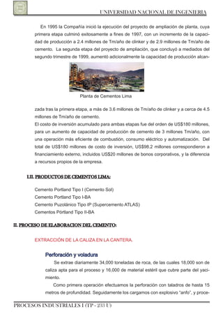 UNIVERSIDAD NACIONAL DE INGENIERIA

          En 1995 la Compañía inició la ejecución del proyecto de ampliación de planta, cuya
        primera etapa culminó exitosamente a fines de 1997, con un incremento de la capaci-
        dad de producción a 2.4 millones de Tm/año de clinker y de 2.9 millones de Tm/año de
        cemento. La segunda etapa del proyecto de ampliación, que concluyó a mediados del
        segundo trimestre de 1999, aumentó adicionalmente la capacidad de producción alcan-




                              Planta de Cementos Lima

        zada tras la primera etapa, a más de 3.6 millones de Tm/año de clinker y a cerca de 4.5
        millones de Tm/año de cemento.
        El costo de inversión acumulado para ambas etapas fue del orden de US$180 millones,
        para un aumento de capacidad de producción de cemento de 3 millones Tm/año, con
        una operación más eficiente de combustión, consumo eléctrico y automatización. Del
        total de US$180 millones de costo de inversión, US$98.2 millones correspondieron a
        financiamiento externo, incluidos US$20 millones de bonos corporativos, y la diferencia
        a recursos propios de la empresa.


     I.II. PRODUCTOS DE CEMENTOS LIMA:

        Cemento Portland Tipo I (Cemento Sol)
        Cemento Portland Tipo I-BA
        Cemento Puzolánico Tipo IP (Supercemento ATLAS)
        Cementos Pórtland Tipo II-BA

II. PROCESO DE ELAbORACION DEL CEMENTO:


        ExTrACCIón DE LA CALIzA En LA CAnTErA.


             Perforación y voladura
                 Se extrae diariamente 34,000 toneladas de roca, de las cuales 18,000 son de
             caliza apta para el proceso y 16,000 de material estéril que cubre parte del yaci-
             miento.
                 Como primera operación efectuamos la perforación con taladros de hasta 15
             metros de profundidad. Seguidamente los cargamos con explosivo “anfo”, y proce-

PROCESOS INDUSTRIALES I (TP - 233 U)
 