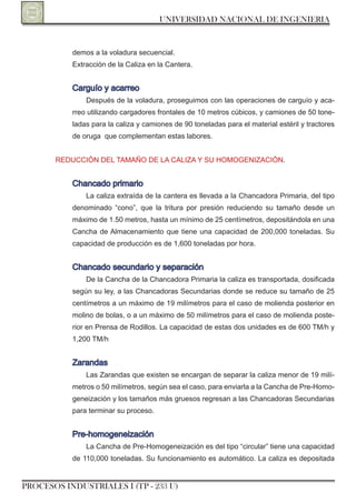 UNIVERSIDAD NACIONAL DE INGENIERIA


           demos a la voladura secuencial.
           Extracción de la Caliza en la Cantera.


           Carguío y acarreo
               Después de la voladura, proseguimos con las operaciones de carguío y aca-
           rreo utilizando cargadores frontales de 10 metros cúbicos, y camiones de 50 tone-
           ladas para la caliza y camiones de 90 toneladas para el material estéril y tractores
           de oruga que complementan estas labores.


       rEDUCCIón DEL TAMAño DE LA CALIzA y SU HoMoGEnIzACIón.


           Chancado primario
               La caliza extraída de la cantera es llevada a la Chancadora Primaria, del tipo
           denominado “cono”, que la tritura por presión reduciendo su tamaño desde un
           máximo de 1.50 metros, hasta un mínimo de 25 centímetros, depositándola en una
           Cancha de Almacenamiento que tiene una capacidad de 200,000 toneladas. Su
           capacidad de producción es de 1,600 toneladas por hora.


           Chancado secundario y separación
               De la Cancha de la Chancadora Primaria la caliza es transportada, dosificada
           según su ley, a las Chancadoras Secundarias donde se reduce su tamaño de 25
           centímetros a un máximo de 19 milímetros para el caso de molienda posterior en
           molino de bolas, o a un máximo de 50 milímetros para el caso de molienda poste-
           rior en Prensa de rodillos. La capacidad de estas dos unidades es de 600 TM/h y
           1,200 TM/h


           zarandas
               Las zarandas que existen se encargan de separar la caliza menor de 19 milí-
           metros o 50 milímetros, según sea el caso, para enviarla a la Cancha de Pre-Homo-
           geneización y los tamaños más gruesos regresan a las Chancadoras Secundarias
           para terminar su proceso.


           Pre-homogeneización
               La Cancha de Pre-Homogeneización es del tipo “circular” tiene una capacidad
           de 110,000 toneladas. Su funcionamiento es automático. La caliza es depositada


PROCESOS INDUSTRIALES I (TP - 233 U)
 