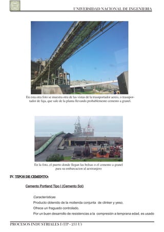 UNIVERSIDAD NACIONAL DE INGENIERIA




        En esta otra foto se muestra otra de las vistas de la trasnportador aereo, o trasnpor-
          tador de faja, que sale de la planta llevando probablemente cemento a granel.




              En la foto, el puerto donde llegan las bolsas o el cemento a granel
                               para su embarcacion al aextranjero

IV. TIPOS DE CEMENTO:

        Cemento Portland Tipo I (Cemento Sol)


             Características
             Producto obtenido de la molienda conjunta de clinker y yeso.
             ofrece un fraguado controlado.
             Por un buen desarrollo de resistencias a la compresión a temprana edad, es usado


PROCESOS INDUSTRIALES I (TP - 233 U)
 