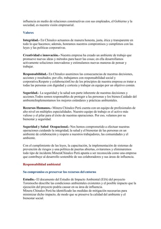 influencia en medio de relaciones constructivas con sus empleados, el Gobierno y la
sociedad, es nuestra visión empresarial.
Valores
Integridad.- En Chinalco actuamos de manera honesta, justa, ética y transparente en
todo lo que hacemos; además, honramos nuestros compromisos y cumplimos con las
leyes y las políticas corporativas.
Creatividad e innovación.- Nuestra empresa ha creado un ambiente de trabajo que
promueve nuevas ideas y métodos para hacer las cosas; en ella desarrollamos
activamente soluciones innovadoras y estimulamos nuevas maneras de pensar y
trabajar.
Responsabilidad.- En Chinalco asumimos las consecuencias de nuestras decisiones,
acciones y resultados; por ello, trabajamos con responsabilidad social y
corporativa.Respeto y colaboraciónUno de los principios de nuestra empresa es tratar a
todas las personas con dignidad y cortesía y trabajar en equipo por un objetivo común.
Seguridad.- La seguridad y la salud son parte inherente de nuestras decisiones y
acciones.Todos somos responsables de proteger a las personas y los bienes.Cuidado del
ambienteImplementamos los mejores estándares y prácticas ambientales.
Recursos Humanos.- Minera Chinalco Perú cuenta con un equipo de profesionales de
alto nivel en múltiples especialidades. Nuestro equipo de trabajo es el activo más
valioso y el pilar para el éxito de nuestras operaciones. Por eso, velamos por su
bienestar y seguridad.
Seguridad y Salud Ocupacional.- Nos hemos comprometido a efectuar nuestras
operaciones cuidando la integridad, la salud y el bienestar de las personas en un
ambiente de colaboración y respeto a nuestros trabajadores, las comunidades y el
ambiente.
Con el cumplimiento de las leyes, la capacitación, la implementación de sistemas de
prevención de riesgos y una política de puertas abiertas, evitaremos y eliminaremos
todo tipo de incidente.MineraChinalco Perú apunta a ser reconocida como una empresa
que contribuye al desarrollo sostenible de sus colaboradores y sus áreas de influencia.
Responsabilidad ambiental
Su compromiso es preservar los recursos del entorno
Estudio.- El documento del Estudio de Impacto Ambiental (EIA) del proyecto
Toromocho describe las condiciones ambientales existentes y el posible impacto que la
ejecución del proyecto podría causar en su área de influencia.
Minera Chinalco Perú ha identificado las medidas de mitigación necesarias para
minimizar dicho impacto, de modo que se preserve la calidad del ambiente y el
bienestar social.

 