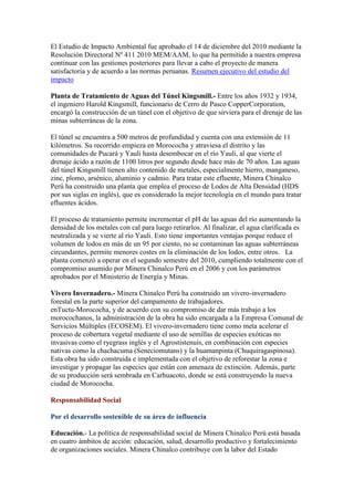 El Estudio de Impacto Ambiental fue aprobado el 14 de diciembre del 2010 mediante la
Resolución Directoral Nº 411 2010 MEM/AAM, lo que ha permitido a nuestra empresa
continuar con las gestiones posteriores para llevar a cabo el proyecto de manera
satisfactoria y de acuerdo a las normas peruanas. Resumen ejecutivo del estudio del
impacto
Planta de Tratamiento de Aguas del Túnel Kingsmill.- Entre los años 1932 y 1934,
el ingeniero Harold Kingsmill, funcionario de Cerro de Pasco CopperCorporation,
encargó la construcción de un túnel con el objetivo de que sirviera para el drenaje de las
minas subterráneas de la zona.
El túnel se encuentra a 500 metros de profundidad y cuenta con una extensión de 11
kilómetros. Su recorrido empieza en Morococha y atraviesa el distrito y las
comunidades de Pucará y Yauli hasta desembocar en el río Yauli, al que vierte el
drenaje ácido a razón de 1100 litros por segundo desde hace más de 70 años. Las aguas
del túnel Kingsmill tienen alto contenido de metales, especialmente hierro, manganeso,
zinc, plomo, arsénico, aluminio y cadmio. Para tratar este efluente, Minera Chinalco
Perú ha construido una planta que emplea el proceso de Lodos de Alta Densidad (HDS
por sus siglas en inglés), que es considerado la mejor tecnología en el mundo para tratar
efluentes ácidos.
El proceso de tratamiento permite incrementar el pH de las aguas del río aumentando la
densidad de los metales con cal para luego retirarlos. Al finalizar, el agua clarificada es
neutralizada y se vierte al río Yauli. Esto tiene importantes ventajas porque reduce el
volumen de lodos en más de un 95 por ciento, no se contaminan las aguas subterráneas
circundantes, permite menores costes en la eliminación de los lodos, entre otros. La
planta comenzó a operar en el segundo semestre del 2010, cumpliendo totalmente con el
compromiso asumido por Minera Chinalco Perú en el 2006 y con los parámetros
aprobados por el Ministerio de Energía y Minas.
Vivero Invernadero.- Minera Chinalco Perú ha construido un vivero-invernadero
forestal en la parte superior del campamento de trabajadores.
enTuctu-Morococha, y de acuerdo con su compromiso de dar más trabajo a los
morocochanos, la administración de la obra ha sido encargada a la Empresa Comunal de
Servicios Múltiples (ECOSEM). El vivero-invernadero tiene como meta acelerar el
proceso de cobertura vegetal mediante el uso de semillas de especies exóticas no
invasivas como el ryegrass inglés y el Agrostistenuis, en combinación con especies
nativas como la chachacuma (Seneciomutans) y la huamanpinta (Chuquiragaspinosa).
Esta obra ha sido construida e implementada con el objetivo de reforestar la zona e
investigar y propagar las especies que están con amenaza de extinción. Además, parte
de su producción será sembrada en Carhuacoto, donde se está construyendo la nueva
ciudad de Morococha.
Responsabilidad Social
Por el desarrollo sostenible de su área de influencia
Educación.- La política de responsabilidad social de Minera Chinalco Perú está basada
en cuatro ámbitos de acción: educación, salud, desarrollo productivo y fortalecimiento
de organizaciones sociales. Minera Chinalco contribuye con la labor del Estado

 