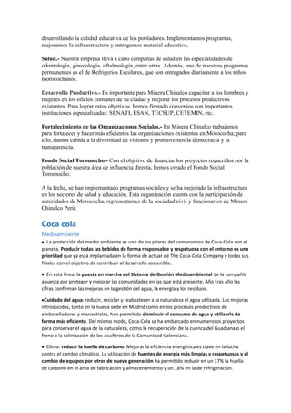 desarrollando la calidad educativa de los pobladores. Implementamos programas,
mejoramos la infraestructura y entregamos material educativo.
Salud.- Nuestra empresa lleva a cabo campañas de salud en las especialidades de
odontología, ginecología, oftalmología, entre otras. Además, uno de nuestros programas
permanentes es el de Refrigerios Escolares, que son entregados diariamente a los niños
morocochanos.
Desarrollo Productivo.- Es importante para Minera Chinalco capacitar a los hombres y
mujeres en los oficios comunes de su ciudad y mejorar los procesos productivos
existentes. Para lograr estos objetivos, hemos firmado convenios con importantes
instituciones especializadas: SENATI, ESAN, TECSUP, CETEMIN, etc.
Fortalecimiento de las Organizaciones Sociales.- En Minera Chinalco trabajamos
para fortalecer y hacer más eficientes las organizaciones existentes en Morococha; para
ello, damos cabida a la diversidad de visiones y promovemos la democracia y la
transparencia.
Fondo Social Toromocho.- Con el objetivo de financiar los proyectos requeridos por la
población de nuestra área de influencia directa, hemos creado el Fondo Social
Toromocho.
A la fecha, se han implementado programas sociales y se ha mejorado la infraestructura
en los sectores de salud y educación. Esta organización cuenta con la participación de
autoridades de Morococha, representantes de la sociedad civil y funcionarios de Minera
Chinalco Perú.

Coca cola
Medioambiente
La protección del medio ambiente es uno de los pilares del compromiso de Coca-Cola con el
planeta. Producir todas las bebidas de forma responsable y respetuosa con el entorno es una
prioridad que ya está implantada en la forma de actuar de The Coca-Cola Company y todas sus
filiales con el objetivo de contribuir al desarrollo sostenible.
En esta línea, la puesta en marcha del Sistema de Gestión Medioambiental de la compañía
apuesta por proteger y mejorar las comunidades en las que está presente. Año tras año las
cifras confirman las mejoras en la gestión del agua, la energía y los residuos.
Cuidado del agua: reducir, reciclar y reabastecer a la naturaleza el agua utilizada. Las mejoras
introducidas, tanto en la nueva sede en Madrid como en los procesos productivos de
embotelladores y manantiales, han permitido disminuir el consumo de agua y utilizarla de
forma más eficiente. Del mismo modo, Coca-Cola se ha embarcado en numerosos proyectos
para conservar el agua de la naturaleza, como la recuperación de la cuenca del Guadiana o el
freno a la salinización de los acuíferos de la Comunidad Valenciana.
Clima: reducir la huella de carbono. Mejorar la eficiencia energética es clave en la lucha
contra el cambio climático. La utilización de fuentes de energía más limpias y respetuosas y el
cambio de equipos por otros de nueva generación ha permitido reducir en un 17% la huella
de carbono en el área de fabricación y almacenamiento y un 18% en la de refrigeración.

 