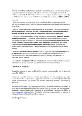 Envases sostenibles: uso de material reciclado y reutilizable. El uso de materiales más ligeros
y reciclados en los envases ha permitido reducir su impacto ambiental y la generación de
residuos. La utilización de PET reciclado en los envases de algunas bebidas es ya una realidad y
en el futuro se irán incorporando a todas las marcas. Todos los envases son 100% reciclables.
Sociedad
Coca-Cola mantiene su compromiso con la sociedad y en 2010 ha puesto en marcha
diferentes acciones dirigidas a todos los públicos, todas ellas acompañadas del espíritu positivo
de la marca.
En 2010, Coca-Cola en España realizó campañas de comunicación y colaboró en numerosos
proyectos deportivos, culturales, artísticos y educativos dirigidos especialmente a jóvenes y
personas desfavorecidas de la mano de diversas ONG, instituciones y fundaciones.
Coca-Cola participa en proyectos sociales que reflejan valores como la integridad, dignidad,
ética y responsabilidad. La compañía coopera de forma activa con aquellas instituciones y
asociaciones que se preocupan por los que más lo necesitan: Fundación Teodora, Fundación
RAIS, la campaña “Pastillas contra el dolor ajeno” de Médicos Sin Fronteras, etc. Además,
Coca-Cola intenta fomentar buenos hábitos en la población apoyando actividades que
promocionen la práctica moderada y regular de ejercicio y el mantenimiento de una buena
nutrición.
En 2010 el Intituto de la Felicidad de Coca-Cola ha organizado el I Congreso Internacional
de la Felicidad, dirigido por EduardPunset y al que asistieron más de 1.100 personas y
conferenciantes como la escaladora EdurnePasabán, el cardiólogo Valentín Fuster, el
exministro Manuel Pimentel…
La Fundación Coca-Cola Juan Manuel Sáinz de Vicuña trabaja por el fomento de la cultura y
el arte entre los jóvenes y para ello ha puesto en marcha numerosas iniciativas.

Cemento andino
Desde hace más de 60 años, en UNACEM estamos comprometidos con el desarrollo
sostenible del Perú.
Valoramos a nuestra gente y a nuestras comunidades, por ello trabajamos con altos
niveles de calidad en producción, seguridad y control de nuestro impacto ambiental,
usando eficientemente los recursos de nuestras actividades mineras, industriales y
portuarias.
Bajo esta visión, desde 1996 contamos con el Área de Medio Ambiente, encargada de
mejorar el desempeño ambiental de la organización y de verificar que los proyectos y
actividades estén enfocados bajo el principio de sostenibilidad. Asimismo, en el 2003 se
creó Asociación Unacem (antes Asociación Atocongo), cuya misión es ejecutar la
política de Responsabilidad Social de la empresa.
Nuestras prioridades

 