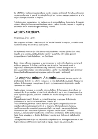 En UNACEM trabajamos para reducir nuestro impacto ambiental. Por ello, enfocamos
nuestros esfuerzos al uso de tecnología limpia en nuestro proceso productivo y a la
mejora de capacidades en la empresa.
Asimismo, nos preocupamos por trabajar con la comunidad que forma parte de nuestro
entorno. El capital humano es el inicio de nuestra cadena de valor, además la respalda y
extiende a través de nuestros proveedores y clientes.

ACEROS AREQUIPA
Programa de Áreas Verdes
Este programa se lleva a cabo dentro de las instalaciones de la empresa y consiste en el
mantenimiento y desarrollo de áreas verdes.

Es importante destacar que cada año se cosechan frutas, verduras y hortalizas como
tangelo, uva, aceituna, sandía, tomate, pepino y alcachofa, entre otras; que son
compartidas con los trabajadores y sus familiares.

Todo esto es solo una muestra de lo que representa la protección al entorno social y al
ambiente, por parte de la Corporación Aceros Arequipa. Que consciente de la
importancia de la responsabilidad social y ambiental, además de seguir con las
actividades mencionadas, tiene otros proyectos a corto y mediano plazo para continuar
desarrollando el importante programa de protección social y ambiental.

La empresa minera Antaminacomunicó hoy que gracias a la
colaboración de todos los actores sociales de la zona de Santa Rosa, región Áncash, los
trabajos de limpieza de concentrados de cobre registran avances importantes tras la
ruptura de una tubería.
Según nota de prensa de la compañía minera, la labor de limpieza es desarrollada por
una cuadrilla de personal en la estación de válvulas VS1, en la poza de contingencia y
en un espacio adyacente, contando con todos los medios de seguridad que la situación
requiere.
El pasado miércoles 25 de julio, se registró la ruptura en un codo de la tubería
precisamente al interior de la estación de válvulas VS1.
“Inicialmente se generaron ciertos impasses con algunos dirigentes locales que
impidieron la inmediata realización de la limpieza. Afortunadamente, luego de
establecer acuerdos, respaldados por autoridades nacionales, estamos trabajando
intensamente para solucionar el punto de origen de este incidente”, informó.
Por ello, Antamina reiteró su absoluto compromiso con la salud de los pobladores de
Santa Rosa, ubicada en el distrito de Cajacay, provincia de Bolognesi, en la Región
Ancash.
“Es importante señalar que las autoridades competentes han estado presentes en la zona.
Representantes del Ministerio de Salud, el equipo médico de Antamina, los

 