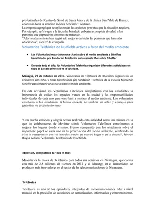 profesionales del Centro de Salud de Santa Rosa y de la clínica San Pablo de Huaraz,
coordinan toda la atención médica necesaria”, sostuvo.
La empresa agregó que se aplica todas las acciones previstas que la situación requiere.
Por ejemplo, refirió que a la fecha ha brindado cobertura completa de salud a las
personas que expresaron síntomas de malestar.
“Afortunadamente se han registrado mejoras en todas las personas que han sido
observadas”, aseveró la compañía.

Voluntarios Telefónica de Bluefields Activos a favor del medio ambiente
Los Voluntarios impartieron una charla sobre el medio ambiente a 50 niños
beneficiados por Fundación Telefónica en la escuela Monseñor Scheffer.
Durante todo el año, los Voluntarios Telefónica organizan diferentes actividades en
todo el país en beneficio de la sociedad.
Managua, 29 de Octubre de 2013.- Voluntarios de Telefónica de Bluefields organizaron un
encuentro con niños y niñas beneficiados por Fundación Telefónica de la escuela Monseñor
Scheffer para impartir una charla sobre el medio ambiente.

En esta actividad, los Voluntarios Telefónica compartieron con los estudiantes la
importancia de cuidar los espacios verdes en la ciudad y las responsabilidades
individuales de cada uno para contribuir a mejorar el medio ambiente. Los voluntarios
enseñaron a los estudiantes la forma correcta de sembrar un árbol y consejos para
garantizar su crecimiento sano.

"Con mucha emoción y alegría hemos realizado esta actividad como una manera en la
que los colaboradores de Movistar siendo Voluntarios Telefónica contribuimos a
mejorar los lugares donde vivimos. Hemos compartido con los estudiantes sobre el
importante papel de cada uno en la preservación del medio ambiente, sembrando en
ellos el compromiso con los espacios verdes en nuestro hogar y en la ciudad", destacó
Raysa Wilson, Voluntaria Telefónica de Bluefields.

Movistar, compartida la vida es más
Movistar es la marca de Telefónica para todos sus servicios en Nicaragua, que cuenta
con más de 2,8 millones de clientes en 2012 y el liderazgo en el lanzamiento de
productos más innovadores en el sector de las telecomunicaciones de Nicaragua.

Telefónica
Telefónica es uno de los operadores integrados de telecomunicaciones líder a nivel
mundial en la provisión de soluciones de comunicación, información y entretenimiento,

 