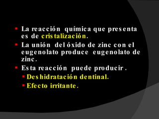 La reacción  química que presenta es de  cristalización . La unión  del óxido de zinc con el eugenolato produce  eugenolato de zinc. Esta reacción  puede producir . Deshidratación dentinal. Efecto irritante. 