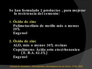 Se han formulado 2 productos , para mejorar  la resistencia del cemento: 1. Óxido de zinc Polimetacrilato de metilo  más o menos 20% Eugenol 2. Óxido de zinc Al 2 O 3  más o menos 30% resinas Copolímeros Ácido orto etoxi-benzoico  ( E. B.A. 62.5%) Eugenol Guzmán B. Humberto J. Biomateriales odontológicos de uso clínico. 3ª Ed. 2003 