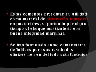 Estos cementos presentan su utilidad como material de  obturación temporal  en posteriores, soportando por algún tiempo el choque masticatorio con buena integridad marginal. Se han formulado como cementantes definitivos pero sus resultados clínicos no son del todo satisfactorios 