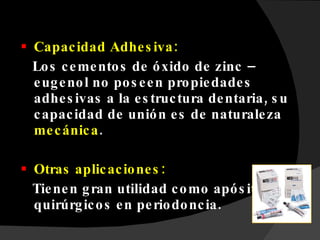 Capacidad Adhesiva: Los cementos de óxido de zinc – eugenol no poseen propiedades adhesivas a la estructura dentaria, su capacidad de unión es de naturaleza  mecánica . Otras aplicaciones:  Tienen gran utilidad como apósitos quirúrgicos en periodoncia. 