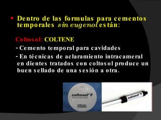 Dentro de las formulas para cementos temporales  sin eugenol  están : Coltosol:  COLTENE - Cemento temporal para cavidades - En técnicas de aclaramiento intracameral en dientes tratados con coltosol produce un buen sellado de una sesión a otra. 