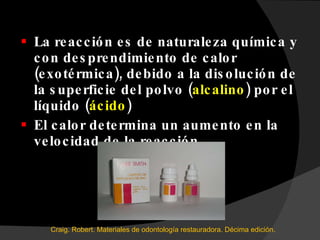 La reacción es de naturaleza química y con desprendimiento de calor (exotérmica), debido a la disolución de la superficie del polvo ( alcalino ) por el líquido ( ácido ) El calor determina un aumento en la velocidad de la reacción. Craig. Robert. Materiales de odontología restauradora. Décima edición.  