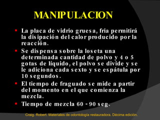 MANIPULACION La placa de vidrio gruesa, fria permitirá la disipación del calor producido por la reacción. Se dispensa sobre la loseta una determinada cantidad de polvo y 4 o 5 gotas de líquido, el polvo se divide y se le adiciona cada sexto y se espátula por 10 segundos.  El tiempo de fraguado se mide a partir del momento en el que comienza la mezcla. Tiempo de mezcla 60 - 90 seg. Craig. Robert. Materiales de odontología restauradora. Décima edición.  