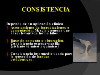 CONSISTENCIA Depende de su aplicación clínica Asentamiento de incrustaciones o cementación .  Mezcla cremosa que al ser levantada forma hilos. Base de cemento u obturación . Consistencia espesa-masilla (aislante térmico y químico) Consistencia intermedia usada para la retención de  bandas ortódonticas . 