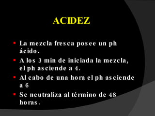 ACIDEZ La mezcla fresca posee un ph ácido.  A los 3 min de iniciada la mezcla, el ph asciende a 4.  Al cabo de una hora el ph asciende a 6  Se neutraliza al término de 48 horas. 