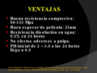 VENTAJAS Buena resistencia compresiva: 96-133 Mpa Buen espesor de película: 25um Resistencia disolución en agua: 0.2% en 24 horas No efectos adversos a pulpa. PH inicial de 2 – 3.5 a las 24 horas llega a 6.5 R. W. Wassell, D. Barker and J. G. Steele.  Crowns and other extra-coronal restorations: Try-in and cementation of crowns.  BRITISH DENTAL JOURNAL Vol 193.  No. 1 Jul 13 2002 