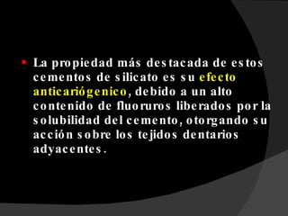 La propiedad más destacada de estos cementos de silicato es su  efecto anticariógenico , debido a un alto contenido de fluoruros liberados por la solubilidad del cemento, otorgando su acción sobre los tejidos dentarios adyacentes. 