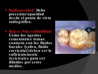 Radiopacidad:  Debe presentar opacidad desde el punto de vista radiográfico.  Baja o Nula solubilidad:  Como los agentes cementantes toman contacto con los fluídos bucales (saliva, fluído crevicular) deben ser lo suficientemente resistentes para ser diluidos por estos medios. 