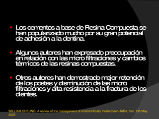 Los cementos a base de Resina Compuesta se han popularizado mucho por su gran potencial de adhesión a la dentina. Algunos autores han expresado preocupación en relación con las micro filtraciones y cambios térmicos de las resinas compuestas. Otros autores han demostrado mejor retención de los postes y disminución de las micro filtraciones y alta resistencia a la fractura de los dientes.  WILLIAM CHEUNG, A review of the management of endodontically treated teeh JADA, Vol. 136 May 2005 